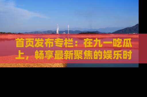 首页发布专栏：在九一吃瓜上，畅享最新聚焦的娱乐时讯