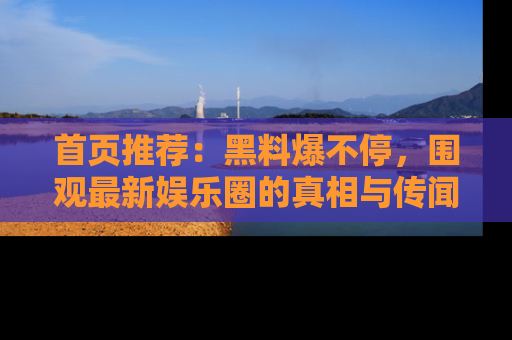 首页推荐：黑料爆不停，围观最新娱乐圈的真相与传闻