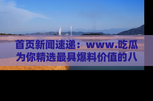 首页新闻速递：www.吃瓜为你精选最具爆料价值的八卦和趣闻！