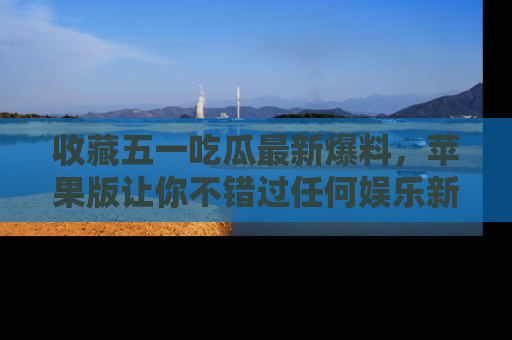 收藏五一吃瓜最新爆料，苹果版让你不错过任何娱乐新闻