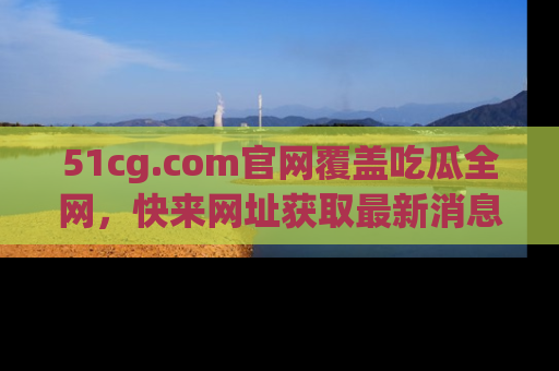 51cg.com官网覆盖吃瓜全网，快来网址获取最新消息与链接！