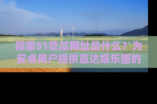 探索51吃瓜网址是什么？为安卓用户提供直达娱乐圈的途径