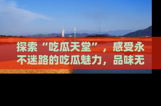 探索“吃瓜天堂”，感受永不迷路的吃瓜魅力，品味无尽的美食！