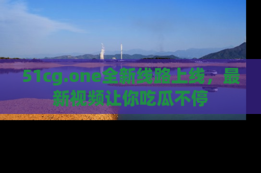 51cg.one全新线路上线，最新视频让你吃瓜不停