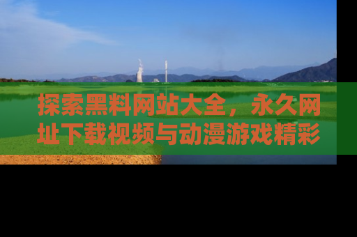 探索黑料网站大全,永久网址下载视频与动漫游戏精彩瞬间!