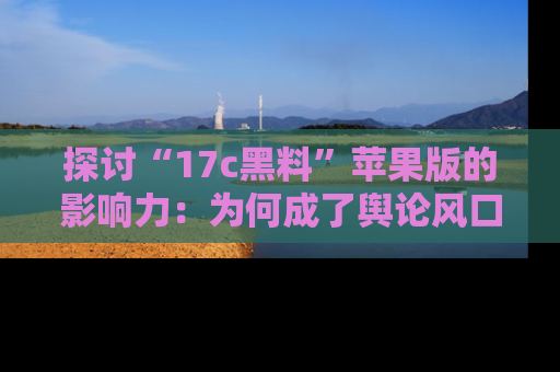 探讨“17c黑料”苹果版的影响力:为何成了舆论风口?