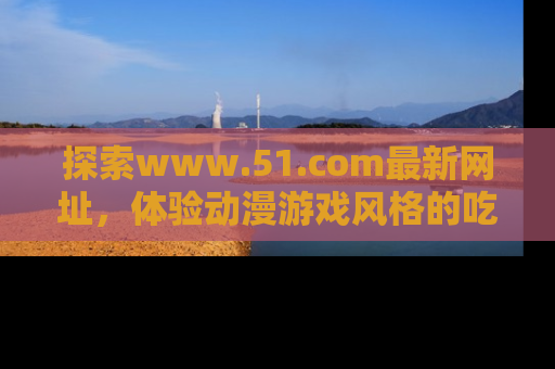 探索www.51.com最新网址,体验动漫游戏风格的吃瓜乐趣!