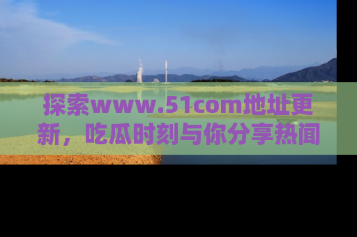 探索www.51com地址更新,吃瓜时刻与你分享热闻