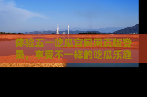 体验五一吃瓜官网网页版登录,享受不一样的吃瓜乐趣与互动体验