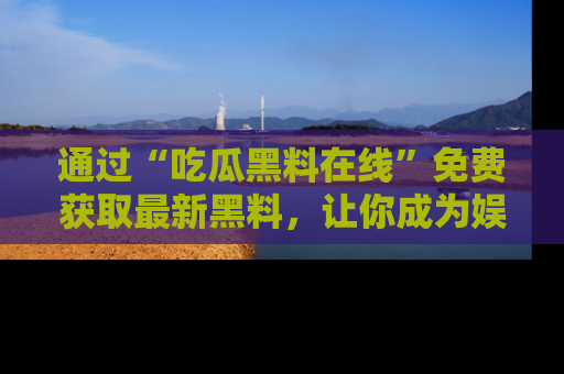 通过“吃瓜黑料在线”免费获取最新黑料，让你成为娱乐圈的内幕专家！