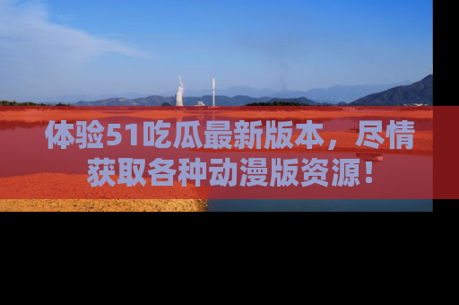 体验51吃瓜最新版本,尽情获取各种动漫版资源!
