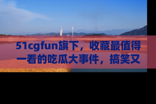 51cgfun旗下，收藏最值得一看的吃瓜大事件，搞笑又精彩！