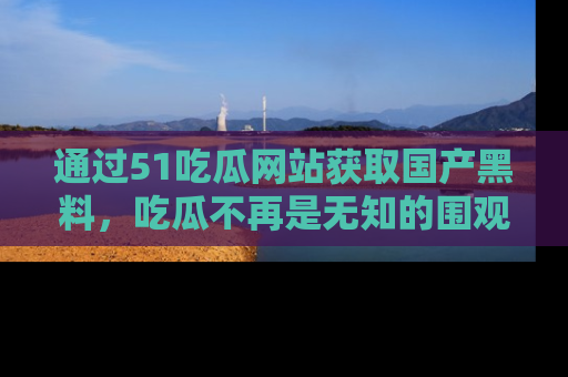 通过51吃瓜网站获取国产黑料，吃瓜不再是无知的围观者