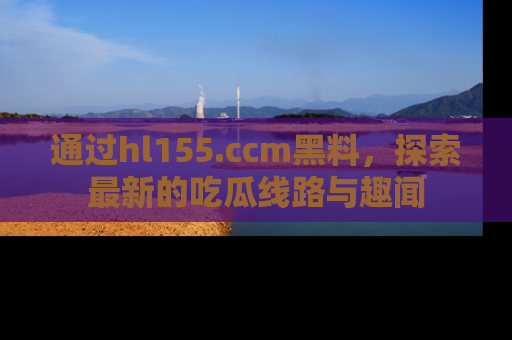 通过hl155.ccm黑料,探索最新的吃瓜线路与趣闻