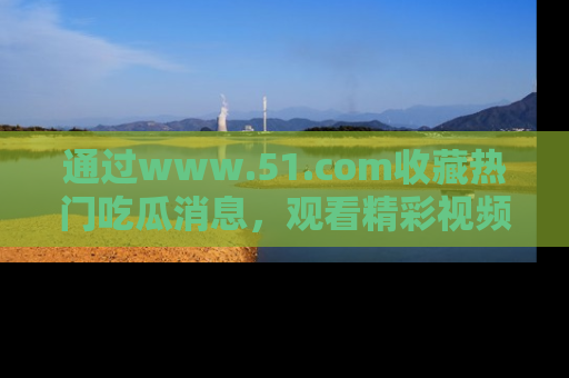 通过www.51.com收藏热门吃瓜消息,观看精彩视频与段子!
