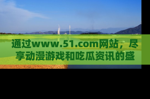 通过www.51.com网站,尽享动漫游戏和吃瓜资讯的盛宴!