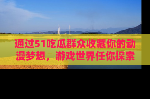 通过51吃瓜群众收藏你的动漫梦想，游戏世界任你探索