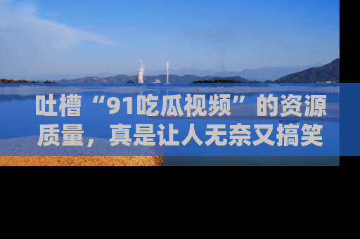 吐槽“91吃瓜视频”的资源质量,真是让人无奈又搞笑!