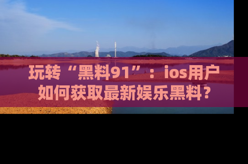 玩转“黑料91”：ios用户如何获取最新娱乐黑料？
