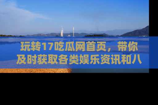玩转17吃瓜网首页，带你及时获取各类娱乐资讯和八卦故事！