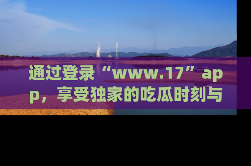 通过登录“www.17”app,享受独家的吃瓜时刻与娱乐资讯!