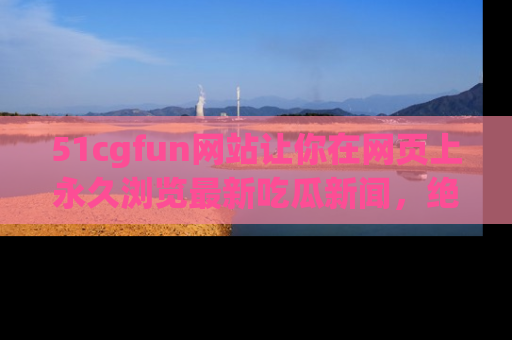 51cgfun网站让你在网页上永久浏览最新吃瓜新闻,绝不错过任何热点!