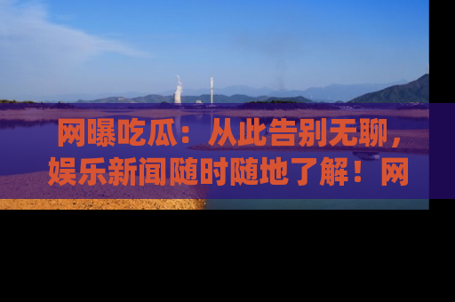 网曝吃瓜：从此告别无聊，娱乐新闻随时随地了解！网址：www.wangbaoegua.com