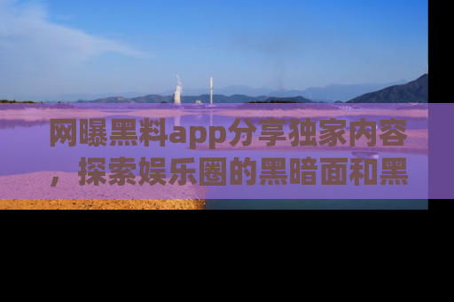 网曝黑料app分享独家内容，探索娱乐圈的黑暗面和黑料