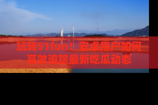玩转51fun！安卓用户如何高效追踪最新吃瓜动态