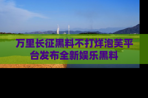 万里长征黑料不打烊泡芙平台发布全新娱乐黑料