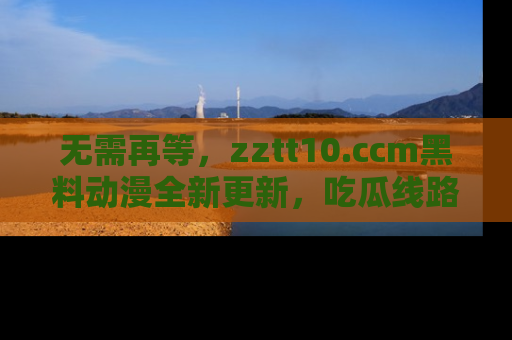 无需再等，zztt10.ccm黑料动漫全新更新，吃瓜线路佛系推荐！