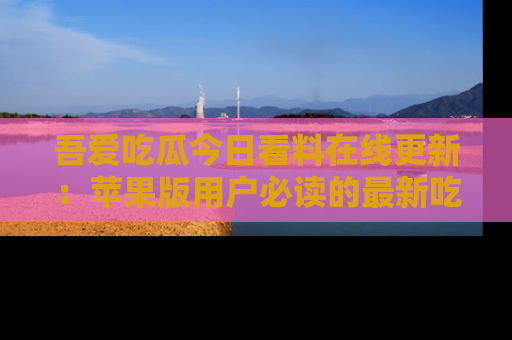 吾爱吃瓜今日看料在线更新:苹果版用户必读的最新吃瓜技巧