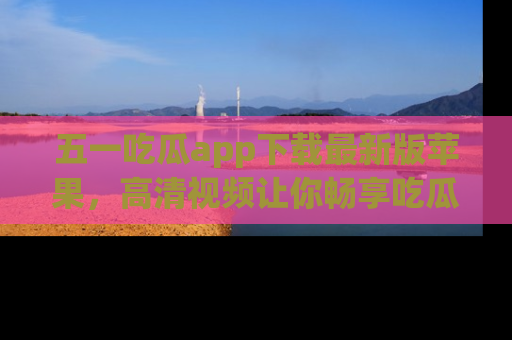 五一吃瓜app下载最新版苹果，高清视频让你畅享吃瓜乐趣