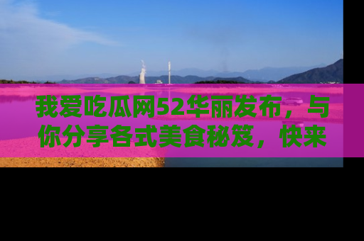 我爱吃瓜网52华丽发布,与你分享各式美食秘笈,快来加入我们的吃瓜大家庭!