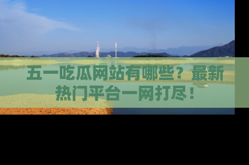 五一吃瓜网站有哪些？最新热门平台一网打尽！