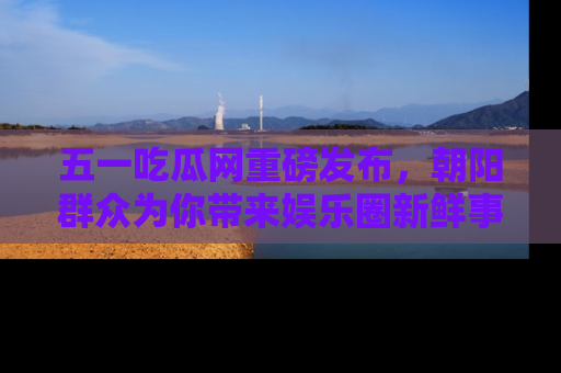 五一吃瓜网重磅发布,朝阳群众为你带来娱乐圈新鲜事!