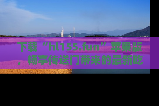 下载“hl155.fun”苹果版，畅享传送门带来的最新吃瓜资讯