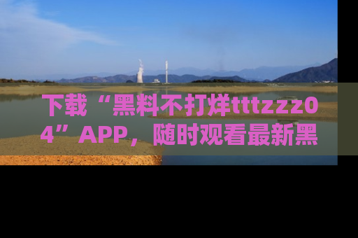 下载“黑料不打烊tttzzz04”APP，随时观看最新黑料不打烊tttzzz04在线！