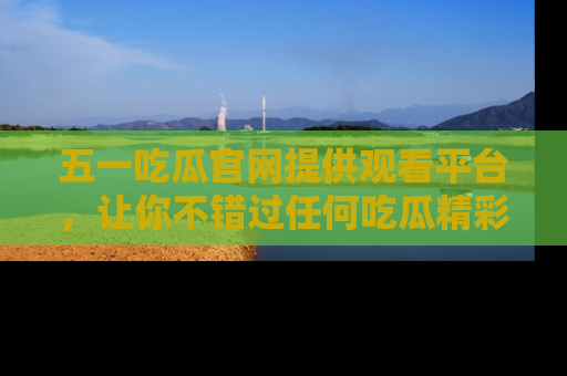 五一吃瓜官网提供观看平台,让你不错过任何吃瓜精彩瞬间