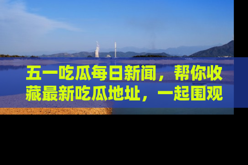 五一吃瓜每日新闻，帮你收藏最新吃瓜地址，一起围观吧！