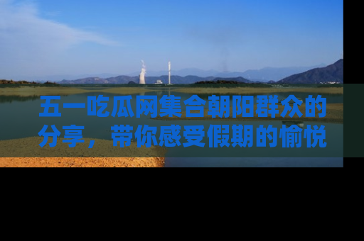 五一吃瓜网集合朝阳群众的分享，带你感受假期的愉悦！