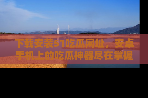 下载安装51吃瓜网址,安卓手机上的吃瓜神器尽在掌握