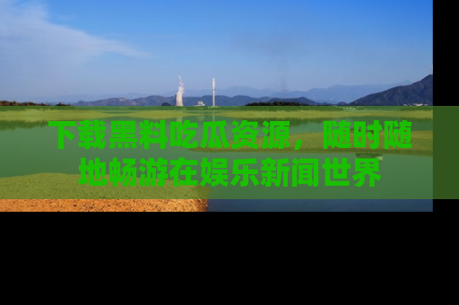 下载黑料吃瓜资源,随时随地畅游在娱乐新闻世界