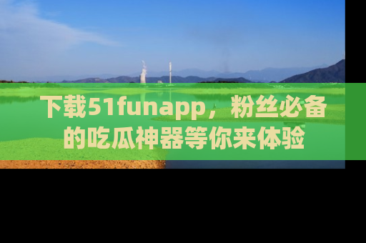 下载51funapp,粉丝必备的吃瓜神器等你来体验