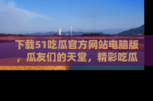 下载51吃瓜官方网站电脑版,瓜友们的天堂,精彩吃瓜故事不容错过!