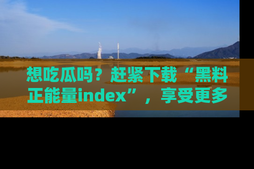 想吃瓜吗?赶紧下载“黑料正能量index”,享受更多正能量内容!