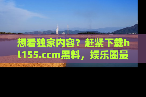 想看独家内容?赶紧下载hl155.ccm黑料,娱乐圈最劲爆的新闻一手掌握!