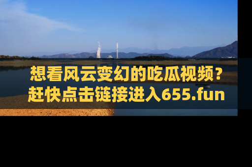 想看风云变幻的吃瓜视频?赶快点击链接进入655.fun吧!