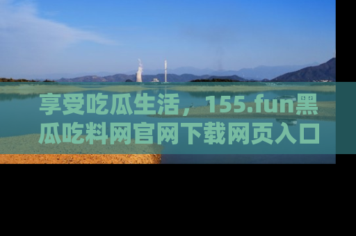 享受吃瓜生活,155.fun黑瓜吃料网官网下载网页入口全解析