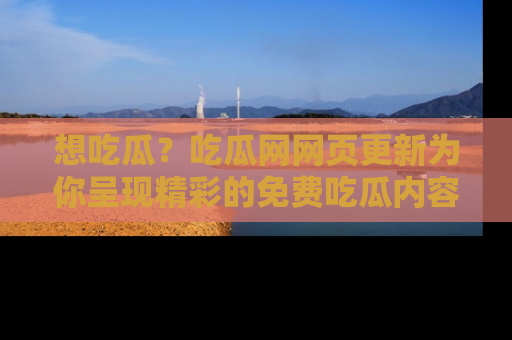 想吃瓜?吃瓜网网页更新为你呈现精彩的免费吃瓜内容!